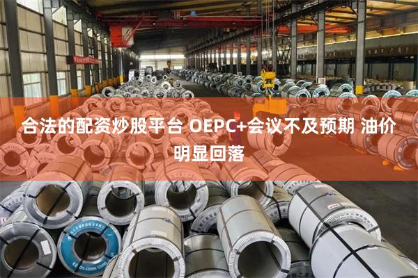 合法的配资炒股平台 OEPC+会议不及预期 油价明显回落