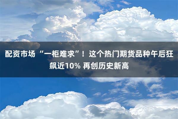 配资市场 “一柜难求”！这个热门期货品种午后狂飙近10% 再创历史新高