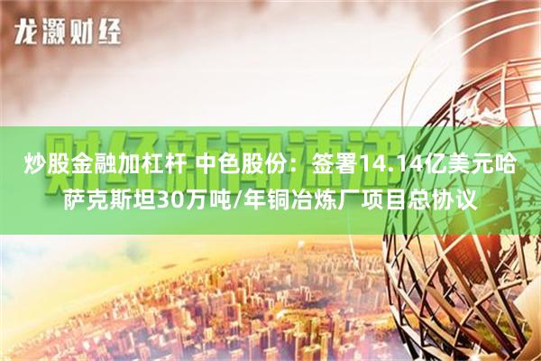 炒股金融加杠杆 中色股份：签署14.14亿美元哈萨克斯坦30万吨/年铜冶炼厂项目总协议