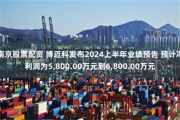 南京股票配资 博迈科发布2024上半年业绩预告 预计净利润为5,800.00万元到6,800.00万元