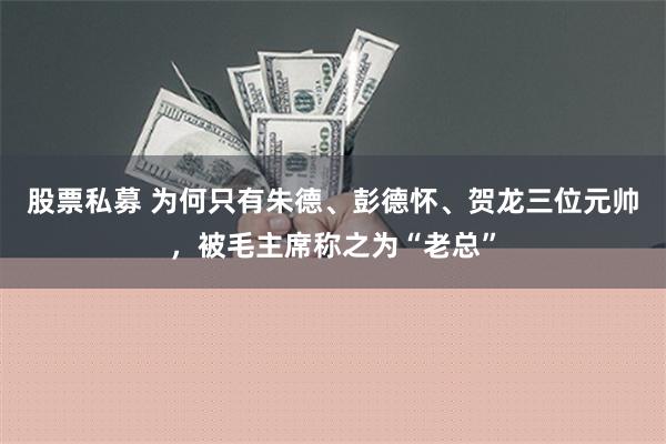 股票私募 为何只有朱德、彭德怀、贺龙三位元帅，被毛主席称之为“老总”