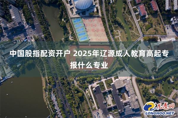 中国股指配资开户 2025年辽源成人教育高起专报什么专业