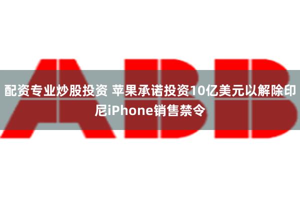 配资专业炒股投资 苹果承诺投资10亿美元以解除印尼iPhone销售禁令