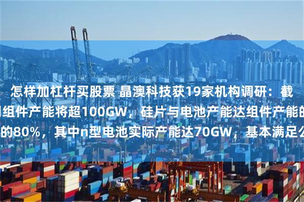 怎样加杠杆买股票 晶澳科技获19家机构调研：截止2024年年底，公司组件产能将超100GW，硅片与电池产能达组件产能的80%，其中n型电池实际产能达70GW，基本满足公司出货需求（附调研问答）